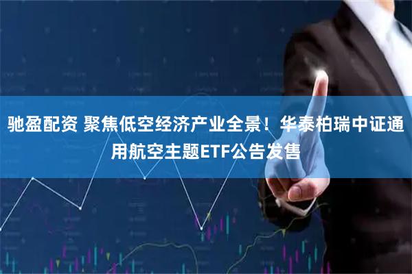 驰盈配资 聚焦低空经济产业全景！华泰柏瑞中证通用航空主题ETF公告发售