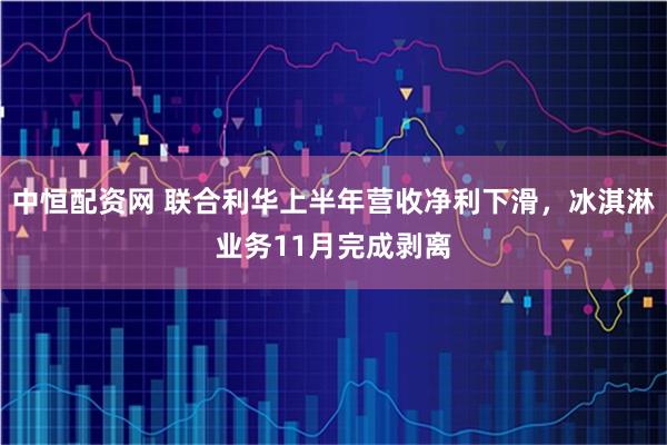 中恒配资网 联合利华上半年营收净利下滑，冰淇淋业务11月完成剥离