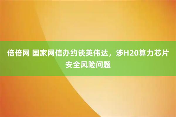 倍倍网 国家网信办约谈英伟达，涉H20算力芯片安全风险问题