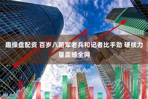 趣操盘配资 百岁八路军老兵和记者比手劲 硬核力量震撼全网