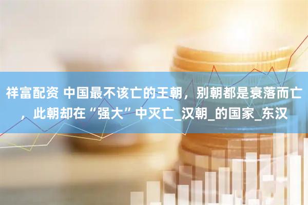 祥富配资 中国最不该亡的王朝，别朝都是衰落而亡，此朝却在“强大”中灭亡_汉朝_的国家_东汉