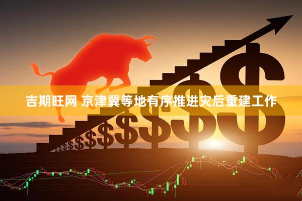 吉期旺网 京津冀等地有序推进灾后重建工作