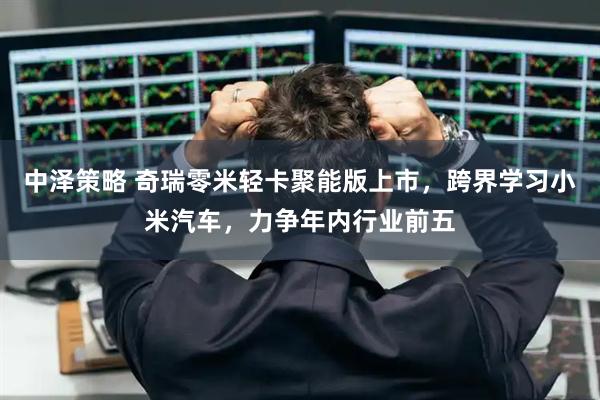 中泽策略 奇瑞零米轻卡聚能版上市，跨界学习小米汽车，力争年内行业前五