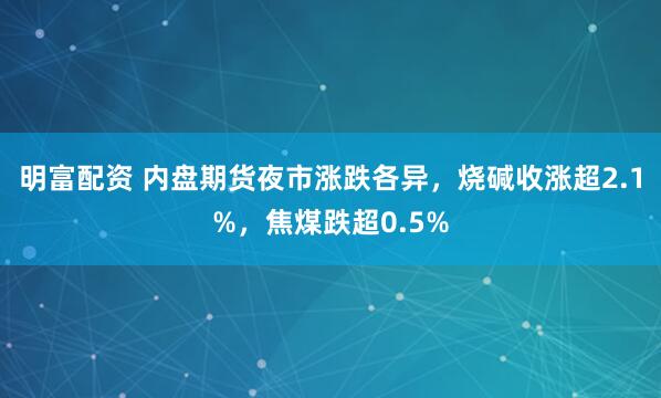 明富配资 内盘期货夜市涨跌各异，烧碱收涨超2.1%，焦煤跌超0.5%