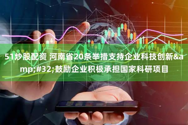 51炒股配资 河南省20条举措支持企业科技创新&#32;鼓励企业积极承担国家科研项目