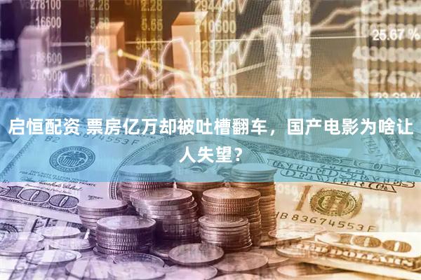 启恒配资 票房亿万却被吐槽翻车，国产电影为啥让人失望？