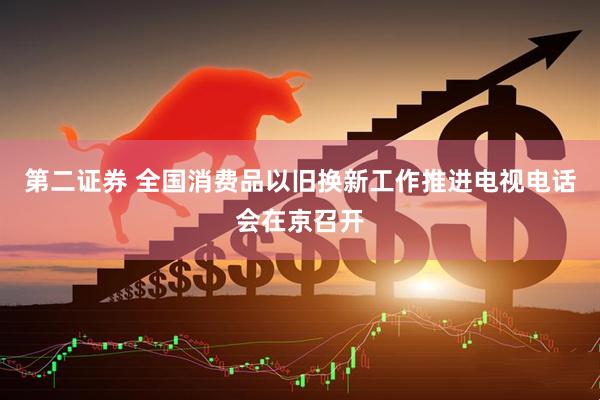 第二证券 全国消费品以旧换新工作推进电视电话会在京召开