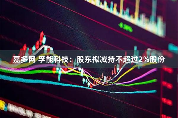 嘉多网 孚能科技：股东拟减持不超过2%股份