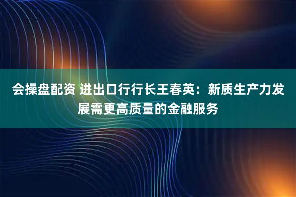 会操盘配资 进出口行行长王春英：新质生产力发展需更高质量的金融服务