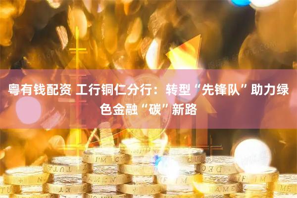 粤有钱配资 工行铜仁分行：转型“先锋队”助力绿色金融“碳”新路