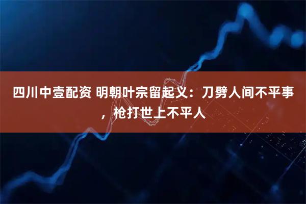 四川中壹配资 明朝叶宗留起义:刀劈人间不平事,枪打世上不平人