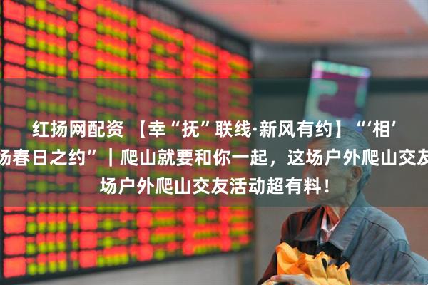 红扬网配资 【幸“抚”联线·新风有约】“‘相’山而行·赴一场春日之约”｜爬山就要和你一起，这场户外爬山交友活动超有料！