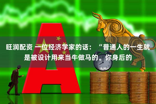 旺润配资 一位经济学家的话: “普通人的一生就是被设计用来当牛做马的。你身后的