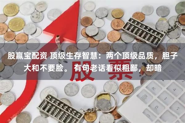 股赢宝配资 顶级生存智慧:两个顶级品质,胆子大和不要脸。 有句老话看似粗鄙,却暗